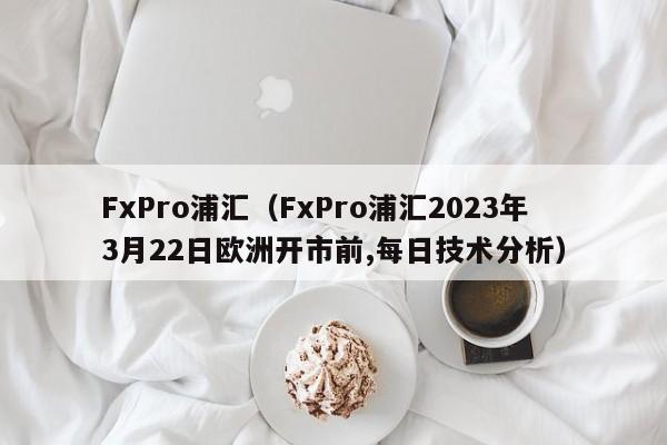 FxPro浦汇（FxPro浦汇2023年3月22日欧洲开市前,每日技术分析）
