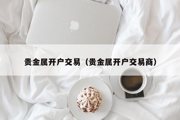 贵金属开户交易（贵金属开户交易商）