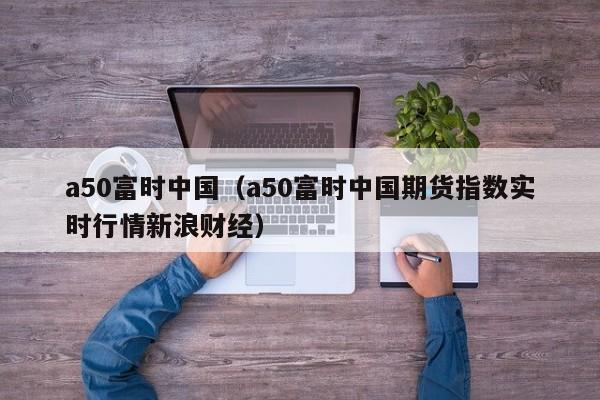 a50富时中国（a50富时中国期货指数实时行情新浪财经）