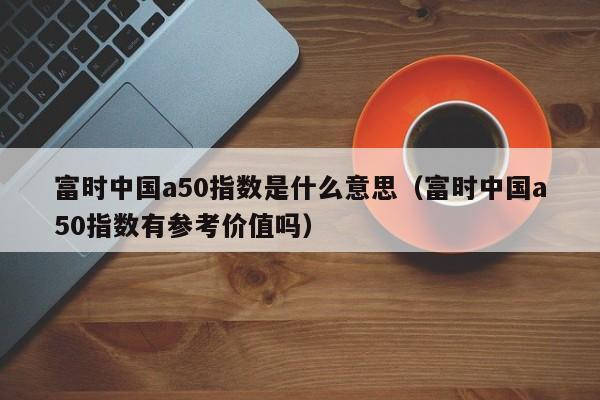 富时中国a50指数是什么意思（富时中国a50指数有参考价值吗）
